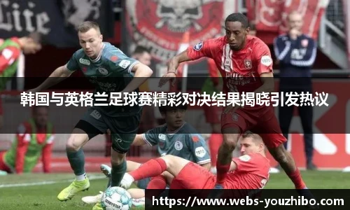 韩国与英格兰足球赛精彩对决结果揭晓引发热议